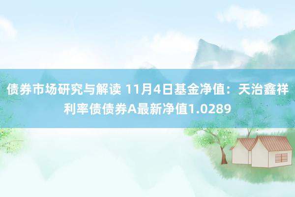 债券市场研究与解读 11月4日基金净值：天治鑫祥利率债债券A最新净值1.0289