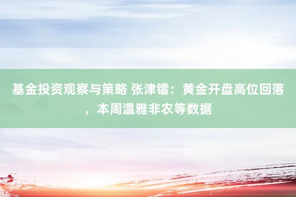 基金投资观察与策略 张津镭：黄金开盘高位回落，本周温雅非农等数据