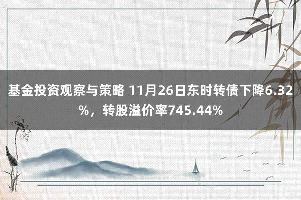 基金投资观察与策略 11月26日东时转债下降6.32%，转股溢价率745.44%