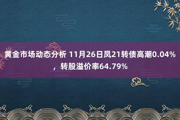 黄金市场动态分析 11月26日凤21转债高潮0.04%，转股溢价率64.79%