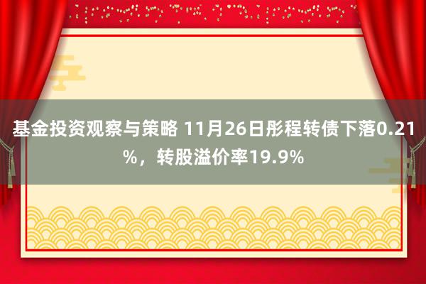 基金投资观察与策略 11月26日彤程转债下落0.21%，转股溢价率19.9%