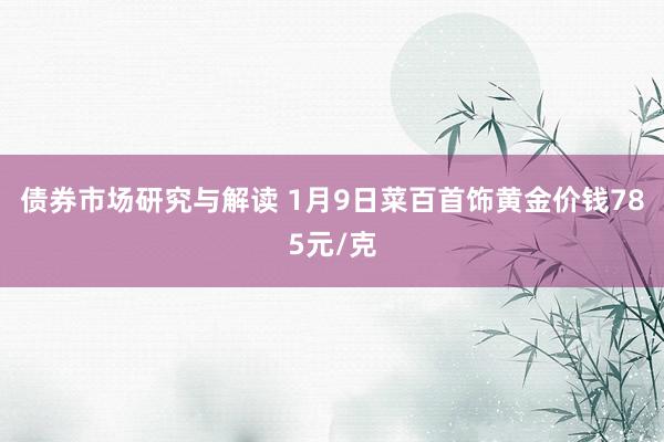 债券市场研究与解读 1月9日菜百首饰黄金价钱785元/克