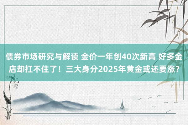 债券市场研究与解读 金价一年创40次新高 好多金店却扛不住了！三大身分2025年黄金或还要涨？