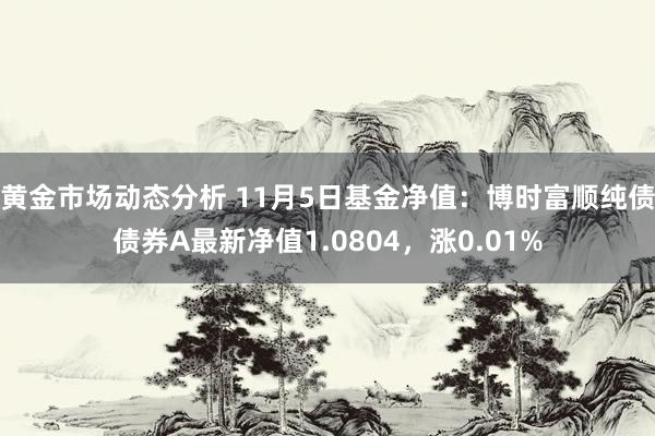 黄金市场动态分析 11月5日基金净值：博时富顺纯债债券A最新净值1.0804，涨0.01%