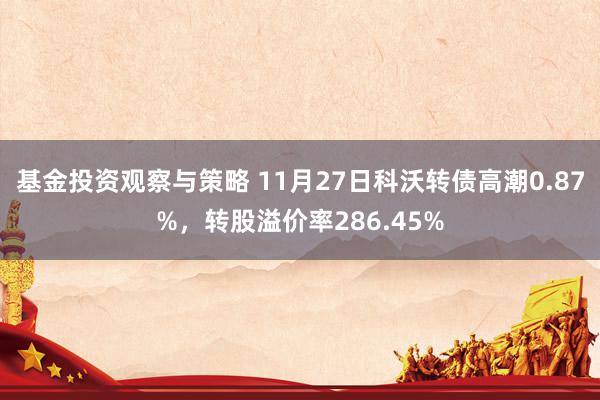 基金投资观察与策略 11月27日科沃转债高潮0.87%，转股溢价率286.45%