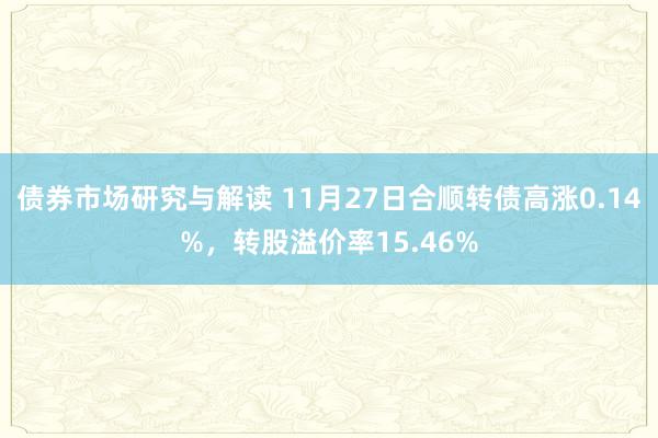 债券市场研究与解读 11月27日合顺转债高涨0.14%，转股溢价率15.46%