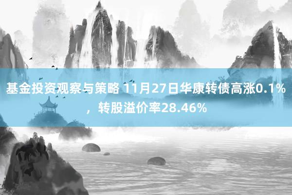 基金投资观察与策略 11月27日华康转债高涨0.1%，转股溢价率28.46%