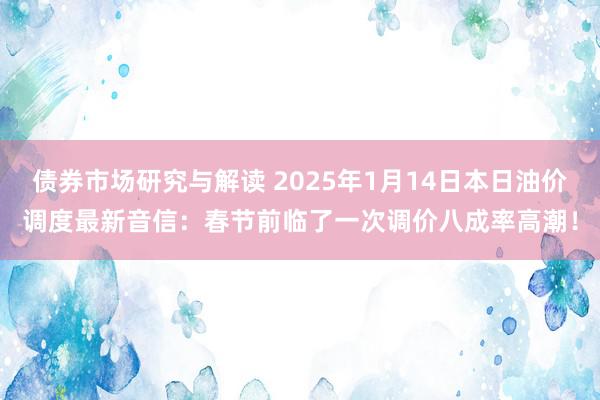 债券市场研究与解读 2025年1月14日本日油价调度最新音信：春节前临了一次调价八成率高潮！