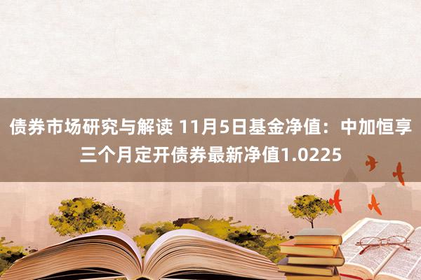 债券市场研究与解读 11月5日基金净值：中加恒享三个月定开债券最新净值1.0225