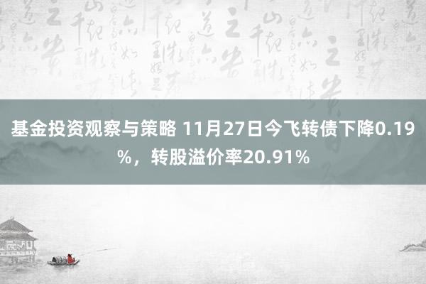 基金投资观察与策略 11月27日今飞转债下降0.19%，转股溢价率20.91%