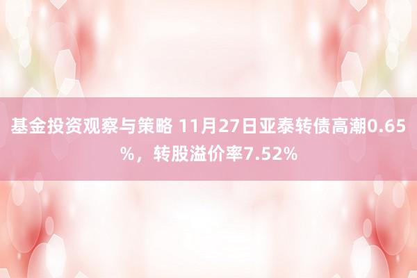 基金投资观察与策略 11月27日亚泰转债高潮0.65%，转股溢价率7.52%