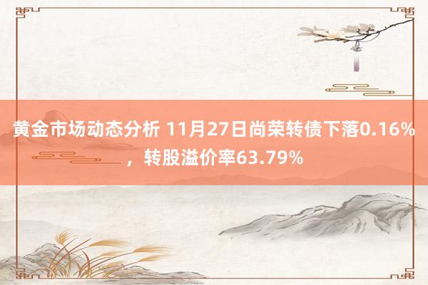 黄金市场动态分析 11月27日尚荣转债下落0.16%，转股溢价率63.79%