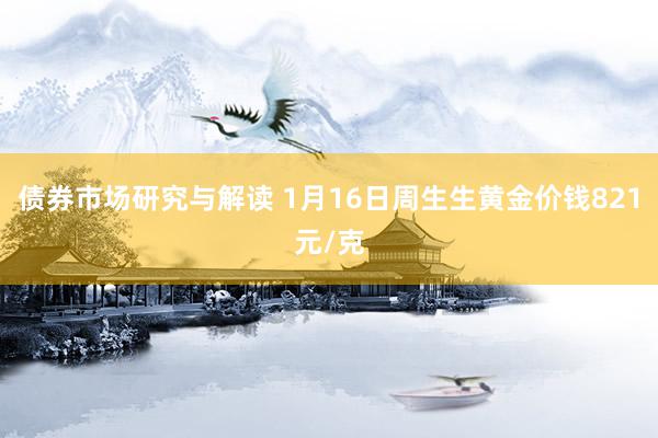 债券市场研究与解读 1月16日周生生黄金价钱821元/克