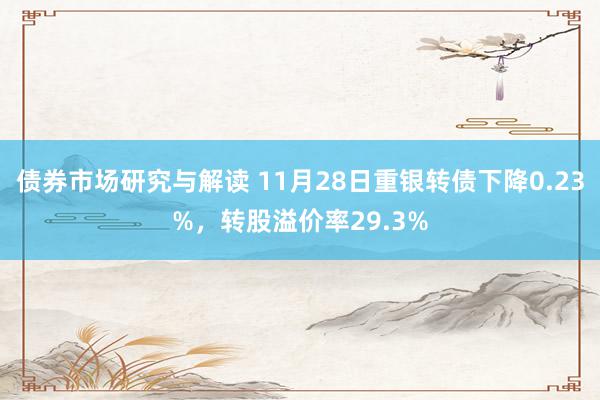 债券市场研究与解读 11月28日重银转债下降0.23%，转股溢价率29.3%