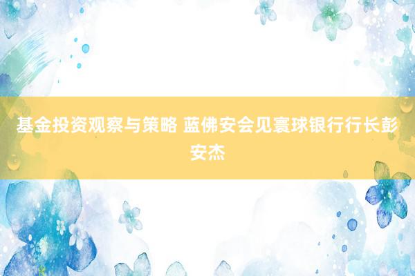 基金投资观察与策略 蓝佛安会见寰球银行行长彭安杰