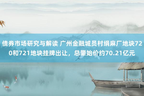 债券市场研究与解读 广州金融城员村绢麻厂地块720和721地块挂牌出让，总肇始价约70.21亿元