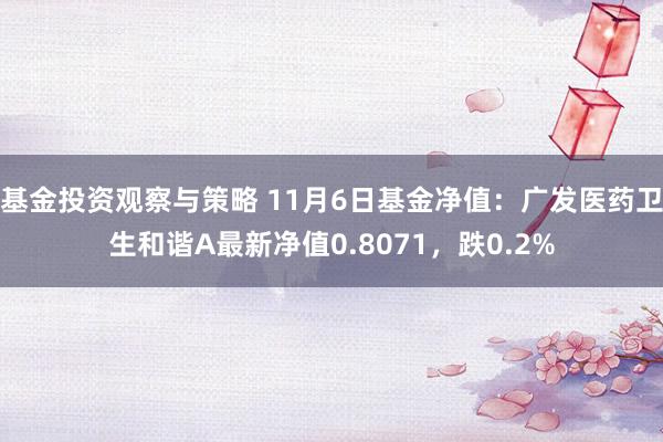 基金投资观察与策略 11月6日基金净值：广发医药卫生和谐A最新净值0.8071，跌0.2%