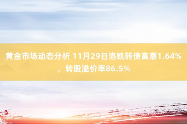 黄金市场动态分析 11月29日洛凯转债高潮1.64%，转股溢价率86.5%