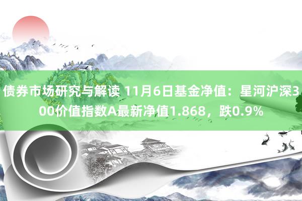 债券市场研究与解读 11月6日基金净值：星河沪深300价值指数A最新净值1.868，跌0.9%