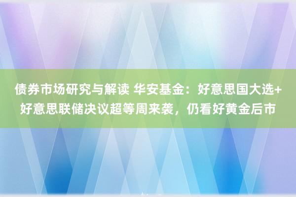 债券市场研究与解读 华安基金：好意思国大选+好意思联储决议超等周来袭，仍看好黄金后市