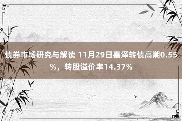 债券市场研究与解读 11月29日嘉泽转债高潮0.55%，转股溢价率14.37%