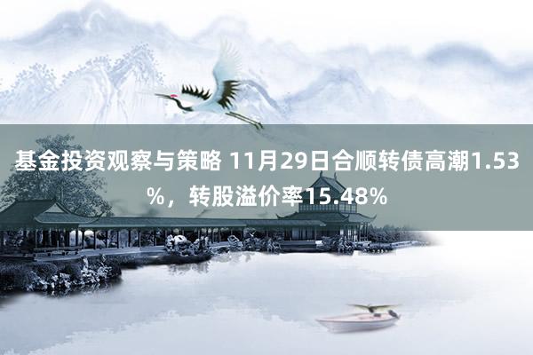 基金投资观察与策略 11月29日合顺转债高潮1.53%，转股溢价率15.48%