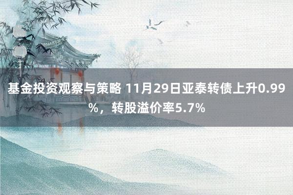 基金投资观察与策略 11月29日亚泰转债上升0.99%，转股溢价率5.7%