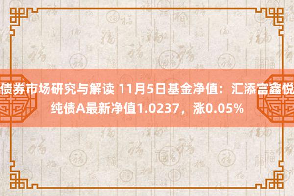 债券市场研究与解读 11月5日基金净值：汇添富鑫悦纯债A最新净值1.0237，涨0.05%