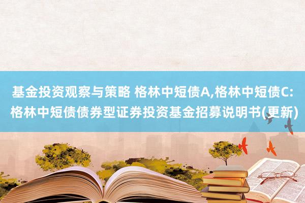 基金投资观察与策略 格林中短债A,格林中短债C: 格林中短债债券型证券投资基金招募说明书(更新)