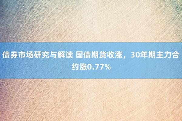 债券市场研究与解读 国债期货收涨，30年期主力合约涨0.77%