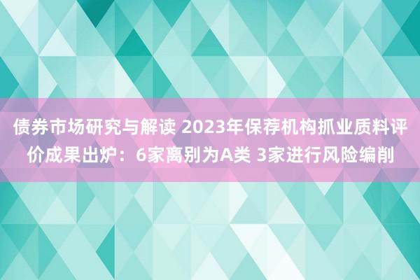 债券市场研究与解读 2023年保荐机构抓业质料评价成果出炉：6家离别为A类 3家进行风险编削