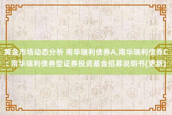 黄金市场动态分析 南华瑞利债券A,南华瑞利债券C: 南华瑞利债券型证券投资基金招募说明书(更新)