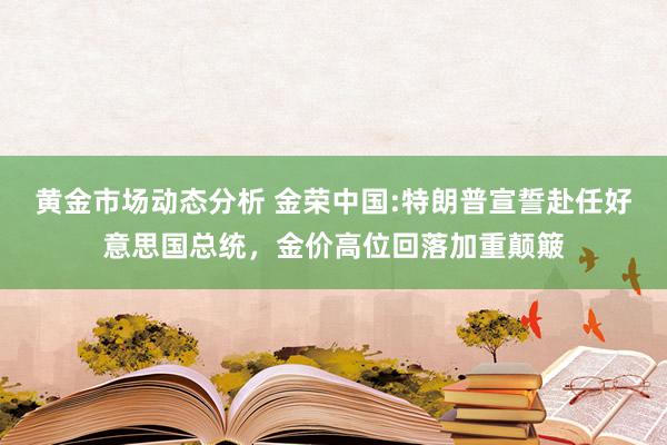 黄金市场动态分析 金荣中国:特朗普宣誓赴任好意思国总统，金价高位回落加重颠簸