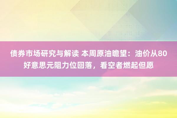 债券市场研究与解读 本周原油瞻望：油价从80好意思元阻力位回落，看空者燃起但愿