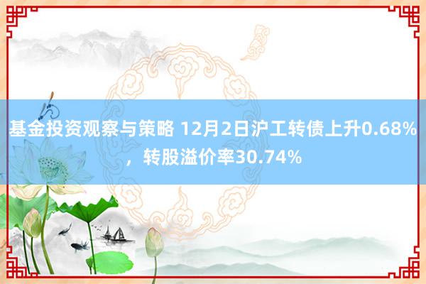 基金投资观察与策略 12月2日沪工转债上升0.68%，转股溢价率30.74%