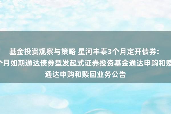 基金投资观察与策略 星河丰泰3个月定开债券: 星河丰泰3个月如期通达债券型发起式证券投资基金通达申购和赎回业务公告