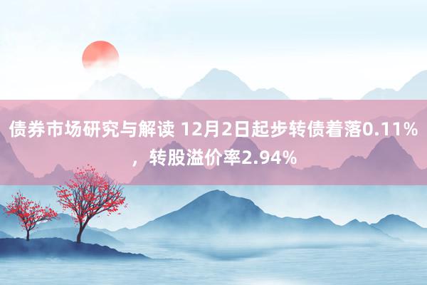 债券市场研究与解读 12月2日起步转债着落0.11%，转股溢价率2.94%