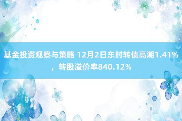 基金投资观察与策略 12月2日东时转债高潮1.41%，转股溢价率840.12%