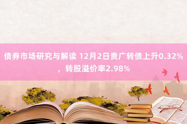 债券市场研究与解读 12月2日贵广转债上升0.32%，转股溢价率2.98%