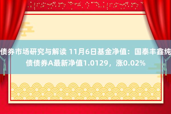 债券市场研究与解读 11月6日基金净值：国泰丰鑫纯债债券A最新净值1.0129，涨0.02%