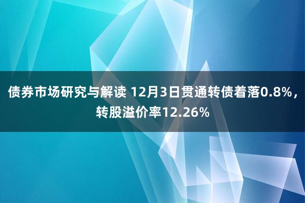 债券市场研究与解读 12月3日贯通转债着落0.8%，转股溢价率12.26%