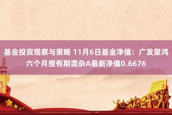 基金投资观察与策略 11月6日基金净值：广发聚鸿六个月捏有期混杂A最新净值0.6676