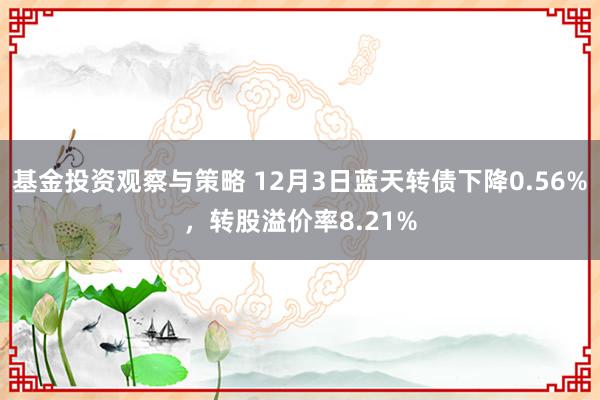 基金投资观察与策略 12月3日蓝天转债下降0.56%，转股溢价率8.21%