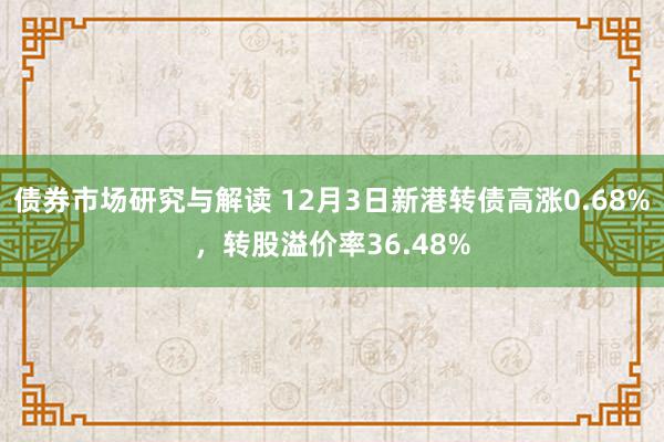 债券市场研究与解读 12月3日新港转债高涨0.68%，转股溢价率36.48%