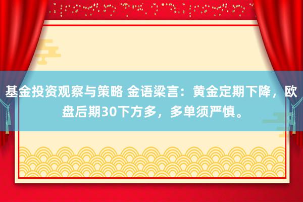 基金投资观察与策略 金语梁言：黄金定期下降，欧盘后期30下方多，多单须严慎。