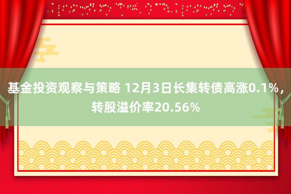 基金投资观察与策略 12月3日长集转债高涨0.1%，转股溢价率20.56%