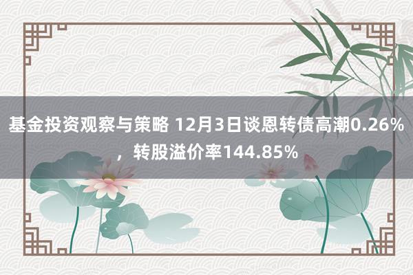 基金投资观察与策略 12月3日谈恩转债高潮0.26%，转股溢价率144.85%