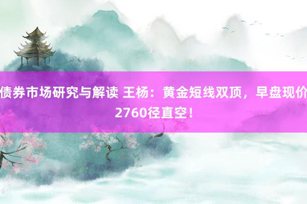 债券市场研究与解读 王杨：黄金短线双顶，早盘现价2760径直空！