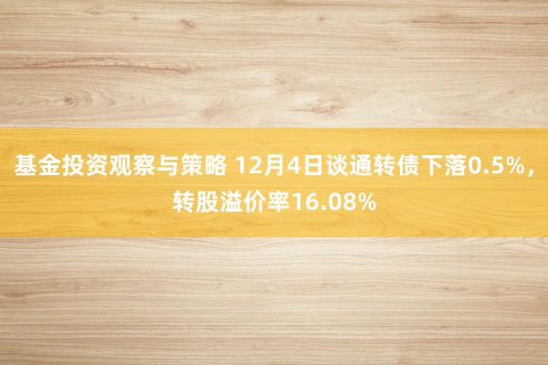 基金投资观察与策略 12月4日谈通转债下落0.5%，转股溢价率16.08%