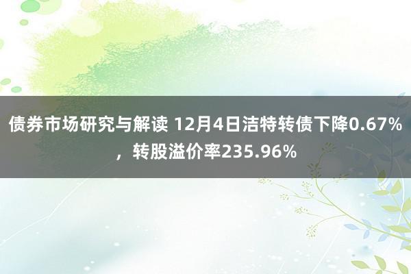 债券市场研究与解读 12月4日洁特转债下降0.67%，转股溢价率235.96%